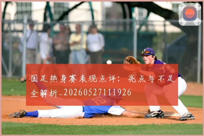 国足热身赛表现点评:亮点与不足全解析_20260527111926