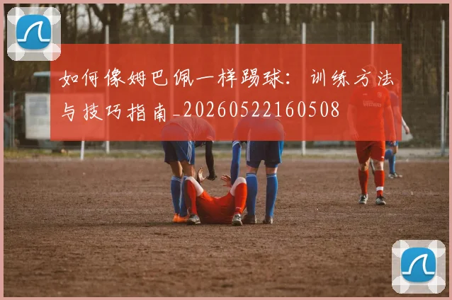 如何像姆巴佩一样踢球：训练方法与技巧指南_20260522160508
