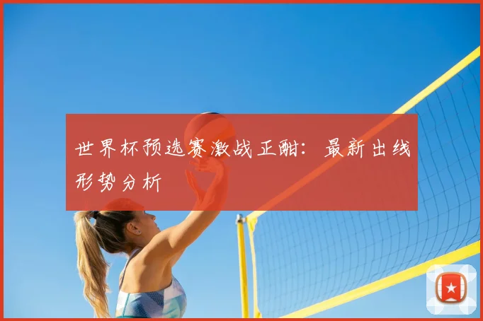 世界杯预选赛激战正酣：最新出线形势分析