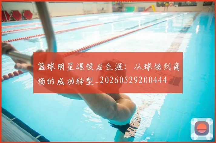 篮球明星退役后生涯:从球场到商场的成功转型_20260529200444