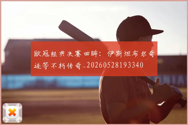 欧冠经典决赛回眸：伊斯坦布尔奇迹等不朽传奇_20260528193340