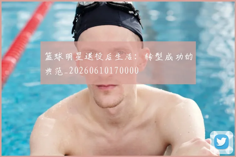篮球明星退役后生活:转型成功的典范_20260610170000