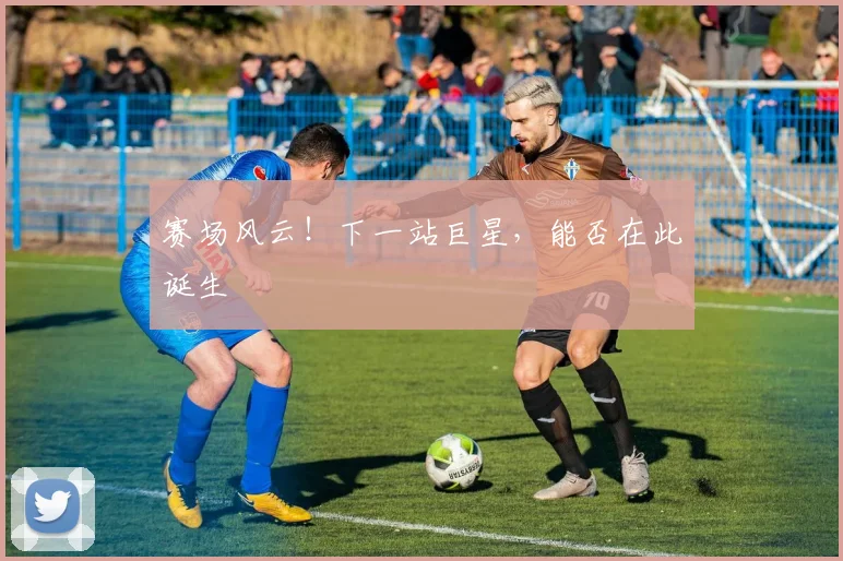 赛场风云!下一站巨星,能否在此诞生