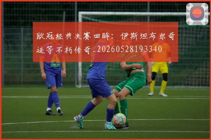 欧冠经典决赛回眸：伊斯坦布尔奇迹等不朽传奇_20260528193340