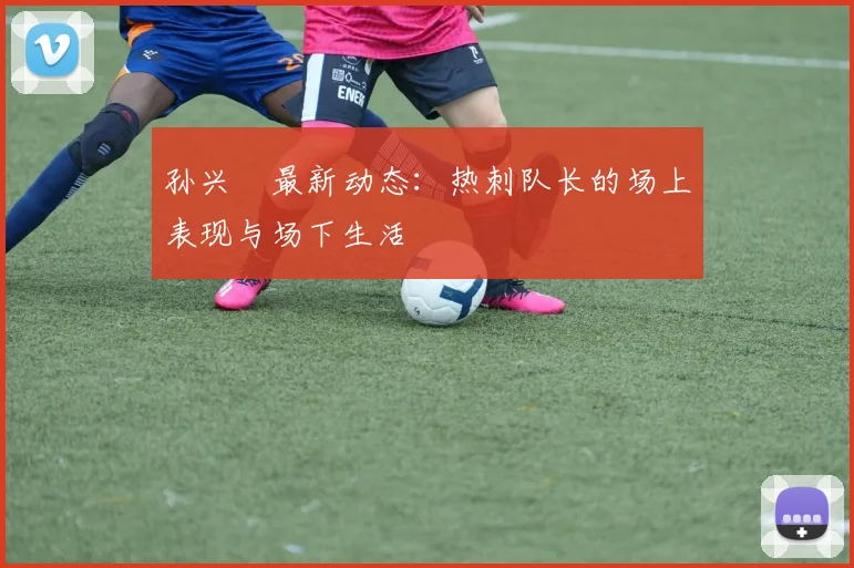 孙兴慜最新动态:热刺队长的场上表现与场下生活