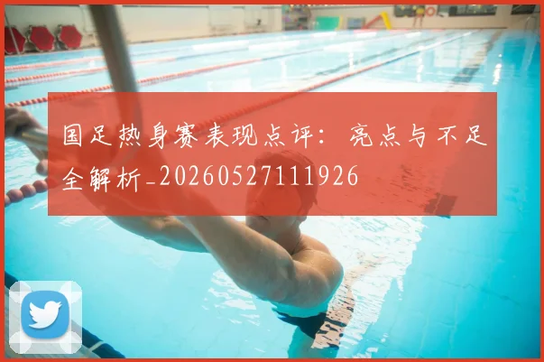 国足热身赛表现点评：亮点与不足全解析_20260527111926