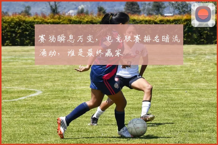 赛场瞬息万变,电竞联赛排名暗流涌动,谁是最终赢家